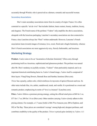 accurately through Winslet, who is perceived as a demure, romantic and successful woman.

Secondary Associations

        Dior’s main secondary associations stems from its country of origin: France. It is often

connoted to a specific “art de vivre” that includes fashion, haute couture, beauty, tradition, luxury,

and elegance. The French name of the perfume “J’adore” only amplifies the above associations,

alongside with the luxurious packaging. Lancôme’s secondary associations are also connected to

France, since Lancôme always has “Paris” written underneath. However, Lancome’s French

associations leans towards images of romance, love, sweet, floral and a fragile femininity, whereas

Dior’s French associations are more aggressively sexy, fiercely fashionable, and luxurious.

Marketing Strategy

Product: J’adore aims to be an “incarnation of absolute femininity” (Dior.com), through

positioning itself as a luxurious, sophisticated and glamorous product. The perfume was named

after Mr. Dior’s tendency to joyfully exclaim, “J’adore!” when particularly inspired, and is an

important historical contributing factor to J’adore’s brand image. J’adore itself is composed of

three layers: YlangYlang flowers, Damask Rose and Sambac Jasminse (Dior.com).

Trésor has a peachy, amber color, which reinforces its top notes of apricot blossom and rose. Its

other notes include lilac, iris, amber, sandalwood, musk, and vanilla. It is positioned as a sweet and

romantic product, emphasizing its motto of “love is a treasure” (Lancôme.com).

Price: J’adore follows a premium pricing strategy, setting the official retail price at $60 for 1 oz,

$77 for 1.7 oz, $98 for 3.4 oz (Dior.com). Other retailers carrying J’adore closely adhere to this

pricing scheme. For example, a 1.7 ounce bottle is $66-70 at Amazon.com, $80 at Sephora, and

$92 at The Bay. These prices are considered ‘average’ among high-end, designer perfumes, and

contribute credibility to the quality of the product. Trésor is priced quite similarly to J’adore. A 1


                                                   5
 