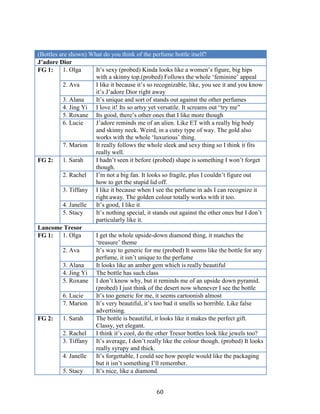 (Bottles are shown) What do you think of the perfume bottle itself?
J’adore Dior
FG 1:     1. Olga     It’s sexy (probed) Kinda looks like a women’s figure, big hips
                      with a skinny top.(probed) Follows the whole ‘feminine’ appeal
          2. Ava      I like it because it’s so recognizable, like, you see it and you know
                      it’s J’adore Dior right away
          3. Alana    It’s unique and sort of stands out against the other perfumes
          4. Jing Yi I love it! Its so artsy yet versatile. It screams out “try me”
          5. Roxane Its good, there’s other ones that I like more though
          6. Lucie    J’adore reminds me of an alien. Like ET with a really big body
                      and skinny neck. Weird, in a cutsy type of way. The gold also
                      works with the whole ‘luxurious’ thing.
          7. Marion It really follows the whole sleek and sexy thing so I think it fits
                      really well.
FG 2:     1. Sarah    I hadn’t seen it before (probed) shape is something I won’t forget
                      though.
          2. Rachel   I’m not a big fan. It looks so fragile, plus I couldn’t figure out
                      how to get the stupid lid off.
          3. Tiffany I like it because when I see the perfume in ads I can recognize it
                      right away. The golden colour totally works with it too.
          4. Janelle  It’s good, I like it
          5. Stacy    It’s nothing special, it stands out against the other ones but I don’t
                      particularly like it.
Lancome Tresor
FG 1:     1. Olga     I get the whole upside-down diamond thing, it matches the
                      ‘treasure’ theme
          2. Ava      It’s way to generic for me (probed) It seems like the bottle for any
                      perfume, it isn’t unique to the perfume
          3. Alana    It looks like an amber gem which is really beautiful
          4. Jing Yi The bottle has such class
          5. Roxane I don’t know why, but it reminds me of an upside down pyramid.
                      (probed) I just think of the desert now whenever I see the bottle
          6. Lucie    It’s too generic for me, it seems cartoonish almost
          7. Marion It’s very beautiful, it’s too bad it smells so horrible. Like false
                      advertising.
FG 2:     1. Sarah    The bottle is beautiful, it looks like it makes the perfect gift.
                      Classy, yet elegant.
          2. Rachel   I think it’s cool, do the other Tresor bottles look like jewels too?
          3. Tiffany It’s average, I don’t really like the colour though. (probed) It looks
                      really syrupy and thick.
          4. Janelle  It’s forgettable, I could see how people would like the packaging
                      but it isn’t something I’ll remember.
          5. Stacy    It’s nice, like a diamond.


                                                60
 