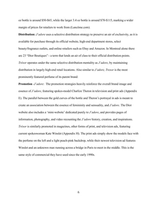 oz bottle is around $50-$65, while the larger 3.4 oz bottle is around $70-$115, marking a wider

margin of prices for retailers to work from (Lancôme.com).

Distribution: J’adore uses a selective distribution strategy to preserve an air of exclusivity, as it is

available for purchase through its official website, high-end department stores, select

beauty/fragrance outlets, and online retailers such as Ebay and Amazon. In Montreal alone there

are 23 “Dior Boutiques” - a term that lends an air of class to their official distribution points.

Trésor operates under the same selective distribution mentality as J’adore, by maintaining

distribution in largely high-end retail locations. Also similar to J’adore, Tresor is the most

prominently featured perfume of its parent brand.

Promotion -J’adore: The promotion strategies heavily reinforce the overall brand image and

essence of J’adore, featuring spokes-model Charlize Theron in television and print ads (Appendix

E). The parallel between the gold curves of the bottle and Theron’s portrayal in ads is meant to

create an association between the essence of femininity and sensuality, and J’adore. The Dior

website also includes a ‘mini-website’ dedicated purely to J’adore, and provides pages of

information, photography, and video recounting the J’adore history, creation, and inspirations.

Trésor is similarly promoted in magazines, other forms of print, and television ads, featuring

current spokeswoman Kate Winslet (Appendix H). The print ads simply show the models face with

the perfume on the left and a light peach-pink backdrop, while their newest television ad features

Winslet and an unknown man running across a bridge in Paris to meet in the middle. This is the

same style of commercial they have used since the early 1990s.




                                                   6
 