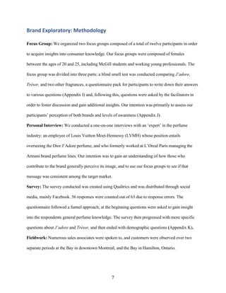 Brand Exploratory: Methodology

Focus Group: We organized two focus groups composed of a total of twelve participants in order

to acquire insights into consumer knowledge. Our focus groups were composed of females

between the ages of 20 and 25, including McGill students and working young professionals. The

focus group was divided into three parts: a blind smell test was conducted comparing J’adore,

Trésor, and two other fragrances, a questionnaire pack for participants to write down their answers

to various questions (Appendix I) and, following this, questions were asked by the facilitators in

order to foster discussion and gain additional insights. Our intention was primarily to assess our

participants’ perception of both brands and levels of awareness (Appendix J).

Personal Interview: We conducted a one-on-one interviews with an ‘expert’ in the perfume

industry: an employee of Louis Vuitton Moet-Hennessy (LVMH) whose position entails

overseeing the Dior J’Adore perfume, and who formerly worked at L’Oreal Paris managing the

Armani brand perfume lines. Our intention was to gain an understanding of how those who

contribute to the brand generally perceive its image, and to use our focus groups to see if that

message was consistent among the target market.

Survey: The survey conducted was created using Qualtrics and was distributed through social

media, mainly Facebook. 56 responses were counted out of 63 due to response errors. The

questionnaire followed a funnel approach; at the beginning questions were asked to gain insight

into the respondents general perfume knowledge. The survey then progressed with more specific

questions about J’adore and Trésor, and then ended with demographic questions (Appendix K).

Fieldwork: Numerous sales associates were spoken to, and customers were observed over two

separate periods at the Bay in downtown Montreal, and the Bay in Hamilton, Ontario.




                                                  7
 