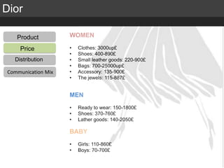 Elite Luxury (supreme or inaccessible luxury)
Mid level luxury (lifestyle or mainstream luxury)
Accessible luxury
TARGET
Dior
Product
Distribution
Communication Mix
Price
Product
Distribution
Communication Mix
WOMEN
• Clothes: 3000up£
• Shoes: 400-890£
• Small leather goods: 220-900£
• Bags: 700-25000up£
• Accessory: 135-900£
• The jewels: 115-887£
MEN
• Ready to wear: 150-1800£
• Shoes: 370-760£
• Lather goods: 140-2050£
BABY
• Girls: 110-860£
• Boys: 70-700£
 