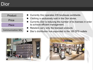 Elite Luxury (supreme or inaccessible luxury)
Mid level luxury (lifestyle or mainstream luxury)
Accessible luxury
TARGET
Dior
Product
Distribution
Communication Mix
Price
Product
Place
Communication Mix
 Currently Dior operates 235 boutiques worldwide.
 Clothing is exclusively sold in the Dior stores.
 Currently Dior is reducing the number of its licenses in order
to achieve efficient management.
 Retailers carry only the licensed products
 Dior’s distribution has expanded to the 165 DFS outlets
 