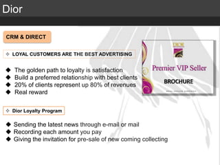 Elite Luxury (supreme or inaccessible luxury)
Mid level luxury (lifestyle or mainstream luxury)
Accessible luxury
TARGET
Dior
CRM & DIRECT
 LOYAL CUSTOMERS ARE THE BEST ADVERTISING
 The golden path to loyalty is satisfaction
 Build a preferred relationship with best clients
 20% of clients represent up 80% of revenues
 Real reward
 Dior Loyalty Program
 Sending the latest news through e-mail or mail
 Recording each amount you pay
 Giving the invitation for pre-sale of new coming collecting
 