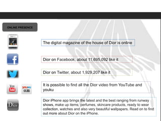 Elite Luxury (supreme or inaccessible luxury)
Mid level luxury (lifestyle or mainstream luxury)
Accessible luxury
TARGET
11,695,092
Dior
ONLINE PRESENCE
Dior iPhone app brings the latest and the best ranging from runway
shows, make up items, perfumes, skincare products, ready to wear
collection, watches and also very beautiful wallpapers. Read on to find
out more about Dior on the iPhone.
Dior on Facebook, about 11,695,092 like it
Dior on Twitter, about 1,929,207 like it
It is possible to find all the Dior video from YouTube and
youku
The digital magazine of the house of Dior is online
 