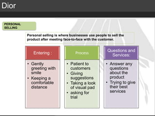 Elite Luxury (supreme or inaccessible luxury)
Mid level luxury (lifestyle or mainstream luxury)
Accessible luxury
TARGET
Dior
PERSONAL
SELLING
Entering :
• Gently
greeting with
smile
• Keeping a
comfortable
distance
Process
• Patient to
customers
• Giving
suggestions
• Taking a look
of visual pad
• asking for
trial
Questions and
Services:
• Answer any
questions
about the
product
• Trying to give
their best
services
Personal selling is where businesses use people to sell the
product after meeting face-to-face with the customer.
 