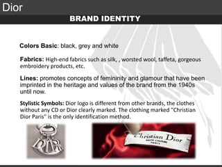 Elite Luxury (supreme or inaccessible luxury)
Mid level luxury (lifestyle or mainstream luxury)
Accessible luxury
TARGET
Dior
BRAND IDENTITY
Colors Basic: black, grey and white
Fabrics: High-end fabrics such as silk, , worsted wool, taffeta, gorgeous
embroidery products, etc.
Lines: promotes concepts of femininity and glamour that have been
imprinted in the heritage and values of the brand from the 1940s
until now.
Stylistic Symbols: Dior logo is different from other brands, the clothes
without any CD or Dior clearly marked. The clothing marked "Christian
Dior Paris" is the only identification method.
 