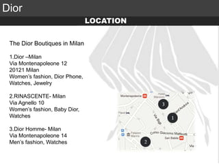 Elite Luxury (supreme or inaccessible luxury)
Mid level luxury (lifestyle or mainstream luxury)
Accessible luxury
TARGET
Dior
The Dior Boutiques in Milan
1.Dior –Milan
Via Montenapoleone 12
20121 Milan
Women’s fashion, Dior Phone,
Watches, Jewelry
2.RINASCENTE- Milan
Via Agnello 10
Women’s fashion, Baby Dior,
Watches
3.Dior Homme- Milan
Via Montenapoleone 14
Men’s fashion, Watches
LOCATION
 