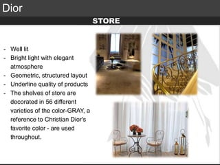 Elite Luxury (supreme or inaccessible luxury)
Mid level luxury (lifestyle or mainstream luxury)
Accessible luxury
TARGET
Dior
- Well lit
- Bright light with elegant
atmosphere
- Geometric, structured layout
- Underline quality of products
- The shelves of store are
decorated in 56 different
varieties of the color-GRAY, a
reference to Christian Dior's
favorite color - are used
throughout.
STORE
 