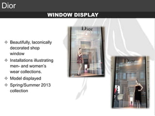 Elite Luxury (supreme or inaccessible luxury)
Mid level luxury (lifestyle or mainstream luxury)
Accessible luxury
TARGET
Dior
 Beautifully, laconically
decorated shop
window
 Installations illustrating
men- and women’s
wear collections.
 Model displayed
 Spring/Summer 2013
collection
WINDOW DISPLAY
 
