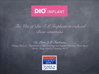 The Use of Dio SM Implants in reduced
Bone situations
Dr Peter JM Fairbairn

Visiting Professor , Department of Periodontology and Implant Dentistry, University of
Detroit Mercy School of Dentistry,USA

 