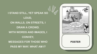 I STAND STILL, YET SPEAK SO
LOUD,
ON WALLS, ON STREETS, I
DRAW A CROWD.
WITH WORDS AND IMAGES, I
CONVEY,
MESSAGES FOR THOSE WHO
PASS MY WAY. WHAT AM I?
POSTER
 