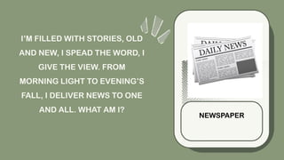 I’M FILLED WITH STORIES, OLD
AND NEW, I SPEAD THE WORD, I
GIVE THE VIEW. FROM
MORNING LIGHT TO EVENING’S
FALL, I DELIVER NEWS TO ONE
AND ALL. WHAT AM I?
NEWSPAPER
 