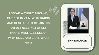 I SPEAK WITHOUT A SOUND,
BUT NOT IN VAIN, WITH HANDS
AND GESTURES, I EXPLAIN. NO
VOICE I NEED, YET STILL I
SHARE, MESSAGES CLEAR,
WITH SKILL AND CARE. WHAT
AM I?
SIGN LANGUAGE
 