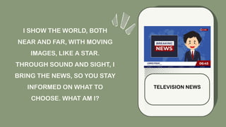 I SHOW THE WORLD, BOTH
NEAR AND FAR, WITH MOVING
IMAGES, LIKE A STAR.
THROUGH SOUND AND SIGHT, I
BRING THE NEWS, SO YOU STAY
INFORMED ON WHAT TO
CHOOSE. WHAT AM I?
TELEVISION NEWS
 