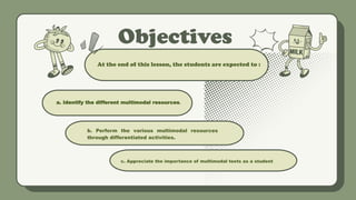 Objectives
a. Identify the different multimodal resources.
.
At the end of this lesson, the students are expected to :
b. Perform the various multimodal resources
through differentiated activities.
c. Appreciate the importance of multimodal texts as a student.
 