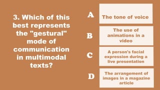 3. Which of this
best represents
the "gestural"
mode of
communication
in multimodal
texts?
The tone of voice
used in a podcast
The arrangement of
images in a magazine
article
A
B
C
D
The use of
animations in a
video
A person's facial
expression during a
live presentation
 