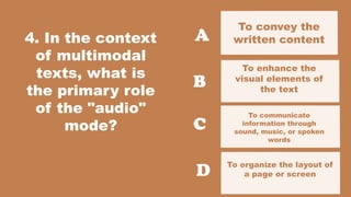4. In the context
of multimodal
texts, what is
the primary role
of the "audio"
mode?
To convey the
written content
To organize the layout of
a page or screen
A
B
C
D
To enhance the
visual elements of
the text
To communicate
information through
sound, music, or spoken
words
 