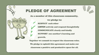 As a member of this classroom community,
we pledge to:
 RESPECT each other
 LISTEN actively and respond thoughtfully
 COMMUNICATE clearly and kindly
 SUPPORT one another’s learning and
growth.
Together we commit to respect the classroom rules.
We pledge to uphold this agreement and make our
classroom a positive and productive space for all.
PLEDGE OF AGREEMENT
 