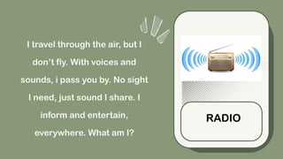 I travel through the air, but I
don’t fly. With voices and
sounds, i pass you by. No sight
I need, just sound I share. I
inform and entertain,
everywhere. What am I?
RADIO
 