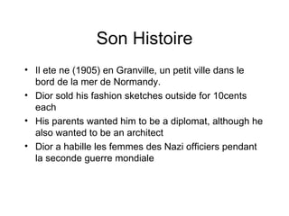 Son Histoire Il ete ne (1905) en Granville, un petit ville dans le bord de la mer de Normandy.  Dior sold his fashion sketches outside for 10cents each His parents wanted him to be a diplomat, although he also wanted to be an architect Dior a habille les femmes des Nazi officiers pendant la seconde guerre mondiale 