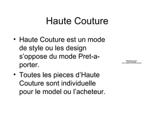 Haute Couture  Haute Couture est un mode de style ou les design s’oppose du mode Pret-a-porter.  Toutes les pieces d’Haute Couture sont individuelle pour le model ou l’acheteur.  