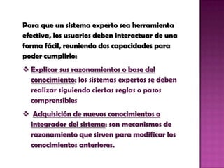 Para que un sistema experto sea herramienta efectiva, los usuarios deben interactuar de una forma fácil, reuniendo dos capacidades para poder cumplirlo:Explicar sus razonamientos o base del conocimiento: los sistemas expertos se deben realizar siguiendo ciertas reglas o pasos comprensibles 