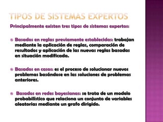Adquisición de nuevos conocimientos o integrador del sistema: son mecanismos de razonamiento que sirven para modificar los conocimientos anteriores. Tipos de sistemas expertosPrincipalmente existen tres tipos de sistemas expertos:Basados en reglas previamente establecidas: trabajan mediante la aplicación de reglas, comparación de resultados y aplicación de las nuevas reglas basadas en situación modificada. Basados en casos: es el proceso de solucionar nuevos problemas basándose en las soluciones de problemas anteriores. Basados en redes bayesianas: se trata de un modelo probabilístico que relaciona un conjunto de variables aleatorias mediante un grafo dirigido.  