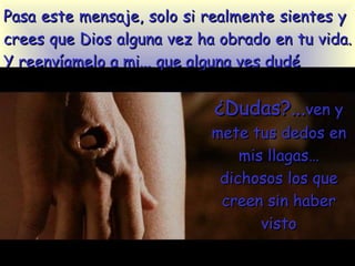 Pasa este mensaje, solo si  realmente sientes   y  crees que Dios alguna vez ha obrado en tu vida. Y reenvíamelo a mi... que alguna ves dudé ¿Dudas?... ven y mete tus dedos en mis llagas…dichosos los que creen sin haber visto 