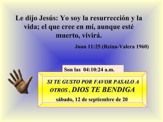 SI TE GUSTO POR FAVOR PASALO A OTROS ,  DIOS TE BENDIGA sábado, 12 de septiembre de 2009 Son las  03:54:34 a.m. Le dijo Jesús: Yo soy la resurrección y la vida; el que cree en mí, aunque esté muerto, vivirá. Juan 11:25 (Reina-Valera 1960) 