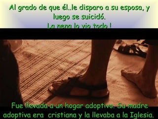 Al grado de que él..le disparo a su esposa, y luego se suicidó. La nena lo vio todo ! Fue llevada a un hogar adoptivo. Su madre adoptiva era  cristiana y la llevaba a la Iglesia.  