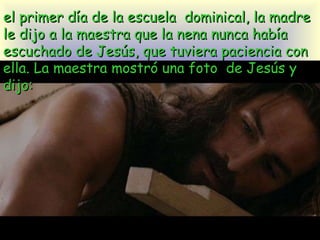 el primer día de la escuela  dominical, la madre le dijo a la maestra que la nena nunca había  escuchado de Jesús, que tuviera paciencia con ella. La maestra mostró una foto  de Jesús y dijo: 