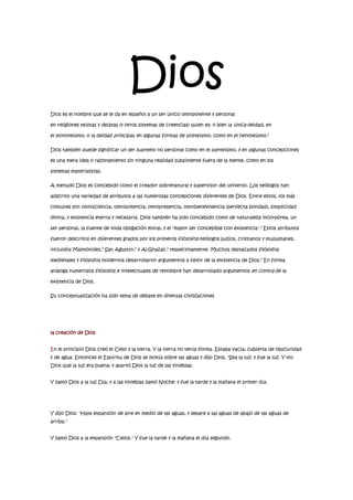 Dios<br />Dios es el nombre que se le da en español a un ser único omnipotente y personal en religiones teístas y deístas (y otros sistemas de creencias) quien es: o bien la única deidad, en el monoteísmo, o la deidad principal, en algunas formas de politeísmo, como en el henoteísmo.1<br />Dios también puede significar un ser supremo no personal como en el panteísmo, y en algunas concepciones es una mera idea o razonamiento sin ninguna realidad subsistente fuera de la mente, como en los sistemas materialistas.<br />A menudo Dios es concebido como el creador sobrenatural y supervisor del universo. Los teólogos han adscrito una variedad de atributos a las numerosas concepciones diferentes de Dios. Entre estos, los más comunes son omnisciencia, omnipotencia, omnipresencia, omnibenevolencia (perfecta bondad), simplicidad divina, y existencia eterna y necesaria. Dios también ha sido concebido como de naturaleza incorpórea, un ser personal, la fuente de toda obligación moral, y el quot;
mayor ser concebible con existenciaquot;
.1 Estos atributos fueron descritos en diferentes grados por los primeros filósofos-teólogos judíos, cristianos y musulmanes, incluidos Maimónides,2 San Agustín,2 y Al-Ghazali,3 respectivamente. Muchos destacados filósofos medievales y filósofos modernos desarrollaron argumentos a favor de la existencia de Dios.3 En forma análoga numerosos filósofos e intelectuales de renombre han desarrollado argumentos en contra de la existencia de Dios.<br />Su conceptualización ha sido tema de debate en diversas civilizaciones<br />la creación de Dios<br />En el principio Dios creó el Cielo y la tierra. Y la tierra no tenía forma. Estaba vacía, cubierta de obscuridad y de agua. Entonces el Espíritu de Dios se movía sobre las aguas y dijo Dios, quot;
Sea la luz: y fue la luz. Y vio Dios que la luz era buena: y apartó Dios la luz de las tinieblas.<br />Y llamó Dios a la luz Día, y a las tinieblas llamó Noche: y fue la tarde y la mañana el primer día.<br />Y dijo Dios: quot;
Haya expansión de aire en medio de las aguas, y separe a las aguas de abajo de las aguas de arriba.quot;
<br />Y llamó Dios a la expansión quot;
Cielos.quot;
 Y fue la tarde y la mañana el día segundo.<br />Y dijo Dios: quot;
Júntense las aguas que están debajo de los cielos en un lugar, y descúbrase la tierra seca:quot;
 y fue así.<br />Y llamó Dios al suelo seco Tierra; y a la reunión de las aguas llamó Mares: y vio Dios que era bueno. Y dijo Dios: quot;
Produzca la tierra hierba verde, hierba que dé semílla; árbol de fruto que dé fruto según su género,quot;
 y fue así. Y vió Dios que era bueno. Y fue la tarde y la mañana el día tercero.<br />Entonces dijo Dios: quot;
Que haya lumbreras en los cielos.quot;
 Y que sean para señales y para estaciones, y para días y años.quot;
 Dios hizo dos lumbreras: el sol para que alumbre en el día, y la luna para que alumbre en la noche. Él hizo también las estrellas.<br />Y las estableció todas en los cielos, para alumbrar sobre la tierra, y vio Dios que era bueno. Y fue la tarde y la mañana el día cuarto.<br />Y dijo Dios: quot;
Produzcan las aguas criaturas vivientes, y aves que vuelen sobre la tierra.quot;
 Y creó Dios grandes ballenas y todos los seres que viven en el agua, y toda ave alada-todos produjeron según su género y especie. Y vio Dios que era bueno. Y Dios los bendijo diciendo: quot;
Reprodúzcanse y multiplíquense.quot;
 Y fue la tarde y la mañana el día quinto.<br />Entonces dijo Dios: quot;
Produzca la tierra seres vivientes.quot;
 E hizo Dios animales de la tierra, el ganado, y todo animal que anda arrastrándose sobre la tierra--todos reproduciéndose según su especie y vio Dios que era bueno.<br />La creación de Dios <br />Y dijo Dios: “Hagamos al hombre a nuestra imagen, conforme a nuestra semejanza.” Y formó Jehová Dios al hombre del polvo de la tierra, Y alentó en su nariz el aliento de vida; y el hombre se convirtió en un alma viviente.<br />Y creó Dios al hombre en su imagén, a imagen de Dios los creó; y los creó varon y hembra. Dios nombró al primer hombre Adán; y después Adán llamó el nombre de su mujer, Eva.<br />Y dijo Dios: quot;
El hombre dejará a su padre y a su madre, y se unirá a su mujer: y los dos serán una sola carne. Y estaban ambos desnudos, Adán y su mujer, y no se avergonzaban.quot;
<br />Y vio Dios todo lo que El había hecho, y todo era muy bueno. Y fue la tarde y la mañana el día sexto.<br />Y fueron acabados los cielos y la tierra. Y acabó Dios en el día séptimo su obra. Y bendijo Dios al día séptimo y lo santificó. Y había Jehová Dios plantado un huerto en Edén. El hizo nacer de la tierra todo árbol delicioso a la vista y bueno para comer.<br />. <br />