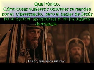 Que irónico, Cómo cosas vulgares y obscenas se mandan por el  ciberespacio,  pero el hablar de Jesús no se hace en las escuelas  ni  en los lugares de trabajo.  