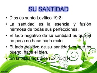SU SANTIDAD
• Dios es santo Levítico 19:2
• La santidad es la esencia y fusión
  hermosa de todas sus perfecciones.
• El lado negativo de su santidad es que Él
  no peca no hace nada malo.
• El lado positivo de su santidad es que es
  bueno, hace el bien.
• En la biblia nos dice (Ex. 15:11)
 