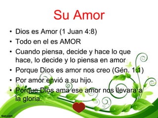 Su Amor
• Dios es Amor (1 Juan 4:8)
• Todo en el es AMOR
• Cuando piensa, decide y hace lo que
  hace, lo decide y lo piensa en amor
• Porque Dios es amor nos creo (Gén. 1:1)
• Por amor envió a su hijo.
• Porque Dios ama ese amor nos llevara a
  la gloria.
 