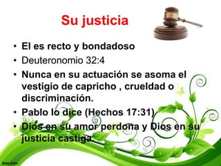 Su justicia
• El es recto y bondadoso
• Deuteronomio 32:4
• Nunca en su actuación se asoma el
  vestigio de capricho , crueldad o
  discriminación.
• Pablo lo dice (Hechos 17:31)
• Dios en su amor perdona y Dios en su
  justicia castiga.
 