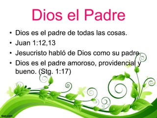 Dios el Padre
•   Dios es el padre de todas las cosas.
•   Juan 1:12,13
•   Jesucristo habló de Dios como su padre.
•   Dios es el padre amoroso, providencial y
    bueno. (Stg. 1:17)
 