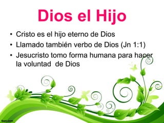 Dios el Hijo
• Cristo es el hijo eterno de Dios
• Llamado también verbo de Dios (Jn 1:1)
• Jesucristo tomo forma humana para hacer
  la voluntad de Dios
 