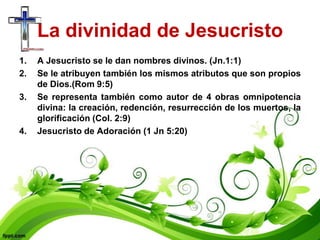 La divinidad de Jesucristo
1.   A Jesucristo se le dan nombres divinos. (Jn.1:1)
2.   Se le atribuyen también los mismos atributos que son propios
     de Dios.(Rom 9:5)
3.   Se representa también como autor de 4 obras omnipotencia
     divina: la creación, redención, resurrección de los muertos, la
     glorificación (Col. 2:9)
4.   Jesucristo de Adoración (1 Jn 5:20)
 