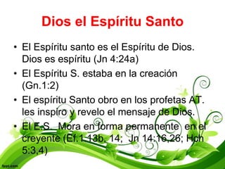 Dios el Espíritu Santo
• El Espíritu santo es el Espíritu de Dios.
  Dios es espíritu (Jn 4:24a)
• El Espíritu S. estaba en la creación
  (Gn.1:2)
• El espíritu Santo obro en los profetas AT.
  les inspiro y revelo el mensaje de Dios.
• El E.S. Mora en forma permanente en el
  creyente (Ef.1.13b, 14; Jn 14:16,26; Hch
  5:3,4)
 