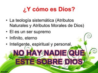 ¿Y cómo es Dios?
• La teología sistemática (Atributos
  Naturales y Atributos Morales de Dios)
• El es un ser supremo
• Infinito, eterno
• Inteligente, espiritual y personal.

   NO HAY NADIE QUE
   ESTE SOBRE DIOS
 