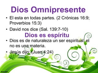 Dios Omnipresente
• El esta en todas partes. (2 Crónicas 16:9;
  Proverbios 15:3)
• David nos dice (Sal. 139:7-10)
          Dios es espíritu
• Dios es de naturaleza un ser espiritual, el
  no es una materia.
• Jesús dijo: (Juan 4:24)
 