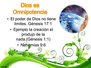 Dios es
   Omnipotencia
• El poder de Dios no tiene
    limites. Génesis 17:1
  • Ejemplo la creación el
         produjo de la
      nada.(Génesis 1:1)
       • Nehemías 9:6
 