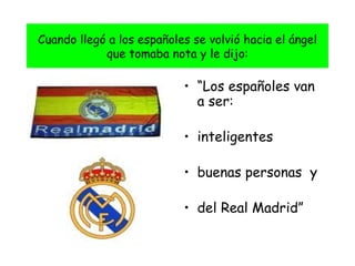 Cuando llegó a los españoles se volvió hacia el ángel que tomaba nota y le dijo: “ Los españoles van a ser: inteligentes buenas personas  y del Real Madrid”  