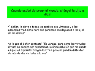 Cuando acabó de crear el mundo, el ángel le dijo a dios: “  Señor, le diste a todos los pueblos dos virtudes y a los españoles tres. Esto hará que parezcan privilegiados a los ojos de los demás” A lo que el Señor contestó: “Es verdad, pero como las virtudes divinas no pueden ser suprimidas, la única solución que me queda es que los españoles tengan las tres, pero no puedan disfrutar de más de dos virtudes a la vez” 