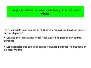El ángel se quedó un rato pensativo y susurró para si mismo: “ Los españoles que son del Real Madrid y buenas personas, no pueden ser inteligentes” “ Los que son inteligentes y del Real Madrid no pueden ser buenas personas” “ Los españoles que son inteligentes y buenas personas, no pueden ser del Real Madrid” 
