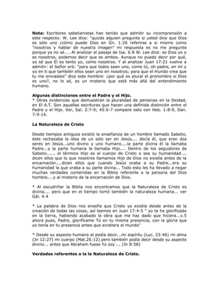 Nota: Escritores sabelianistas han tenido que admitir su incomprensión a
este respecto: W. Lee dice: "quizás alguien pregunte si usted dice que Dios
es sólo uno ¿cómo puede Dios en Gn. 1:26 referirse a si mismo como
"nosotros y hablar de nuestra imagen" mi respuesta es no me pregunte
porque yo no sé.... Al analizar el pasaje de Isa. 6:8 W. Lee dice: es Dios yo o
es nosotros, podemos decir que es ambos. Aunque no puedo decir por qué,
yo sé que El es tanto yo, como nosotros. Y al analizar Juan 17:21 vuelve a
admitir: el Señor oró: "para que todos sean uno, como tú, oh padre, en mí y
yo en ti que también ellos sean uno en nosotros; para que el mundo crea que
tu me enviastes" dice este hombre: ¿por qué es plural el pronombre si Dios
es uno?, no lo sé, es un misterio que está más allá del entendimiento
humano.
Algunas distinciones entre el Padre y el Hijo.
* Otras evidencias que demuestran la pluralidad de personas en la Deidad,
en El A.T. Son aquellas escrituras que hacen una definida distinción entre el
Padre y el Hijo. Ver, Sal. 2:7-9; 45:6-7 compare esto con Heb. 1:8-9, Dan.
7:9-14.
La Naturaleza de Cristo
Desde tiempos antiguos existió la enseñanza de un hombre llamado Sabelio,
éste rechazaba la idea de un sólo ser en Jesús.... decía él, que eran dos
seres en Jesús...uno divino y uno humano....la parte divina él la llamaba
Padre...y la parte humana la llamaba Hijo.... Dentro de los seguidores de
Sabelio...... el término Hijo es el cuerpo de Cristo o sea su humanidad....
dicen ellos que lo que nosotros llamamos Hijo de Dios no existía antes de la
encarnación....dicen ellos que cuando Jesús oraba a su Padre...era su
humanidad la que oraba a su parte divina... Todo esto les ha llevado a negar
muchas verdades contenidas en la Biblia referente a la persona del Dios
hombre....y al misterio de la encarnación de Dios.
* Al escudriñar la Biblia nos encontramos que la Naturaleza de Cristo es
divina.... pero que en el tiempo tomó también la naturaleza humana... ver
Gál. 4:4
* La palabra de Dios nos enseña que Cristo ya existía desde antes de la
creación de todas las cosas, así leemos en Juan 17:4-5 " yo te he glorificado
en la tierra, habiendo acabado la obra que me haz dado que hiciera...v.5
ahora pues, Padre, glorifícame Tú en tu misma presencia, con la gloria que
yo tenía en tu presencia antes que existiera el mundo"
* Desde su aspecto humano el podía decir...mi espíritu (Luc. 23:46) mi alma
(Jn 12:27) mi cuerpo (Mat.26:12) pero también podía decir desde su aspecto
divino... antes que Abraham fuese Yo soy ... (Jn 8:58)
Verdades referentes a la la Naturaleza de Cristo.
 