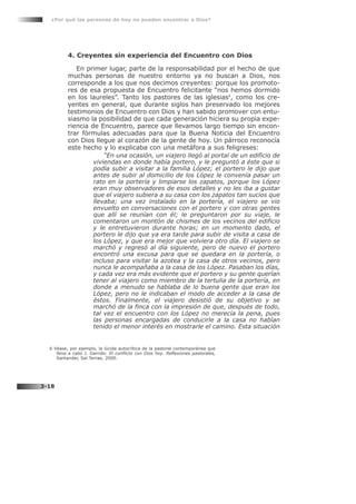 4. Creyentes sin experiencia del Encuentro con Dios
En primer lugar, parte de la responsabilidad por el hecho de que
muchas personas de nuestro entorno ya no buscan a Dios, nos
corresponde a los que nos decimos creyentes: porque los promoto-
res de esa propuesta de Encuentro felicitante “nos hemos dormido
en los laureles”. Tanto los pastores de las iglesias6
, como los cre-
yentes en general, que durante siglos han preservado los mejores
testimonios de Encuentro con Dios y han sabido promover con entu-
siasmo la posibilidad de que cada generación hiciera su propia expe-
riencia de Encuentro, parece que llevamos largo tiempo sin encon-
trar fórmulas adecuadas para que la Buena Noticia del Encuentro
con Dios llegue al corazón de la gente de hoy. Un párroco reconocía
este hecho y lo explicaba con una metáfora a sus feligreses:
“En una ocasión, un viajero llegó al portal de un edificio de
viviendas en donde había portero, y le preguntó a éste que si
podía subir a visitar a la familia López; el portero le dijo que
antes de subir al domicilio de los López le convenía pasar un
rato en la portería y limpiarse los zapatos, porque los López
eran muy observadores de esos detalles y no les iba a gustar
que el viajero subiera a su casa con los zapatos tan sucios que
llevaba; una vez instalado en la portería, el viajero se vio
envuelto en conversaciones con el portero y con otras gentes
que allí se reunían con él; le preguntaron por su viaje, le
comentaron un montón de chismes de los vecinos del edificio
y le entretuvieron durante horas; en un momento dado, el
portero le dijo que ya era tarde para subir de visita a casa de
los López, y que era mejor que volviera otro día. El viajero se
marchó y regresó al día siguiente, pero de nuevo el portero
encontró una excusa para que se quedara en la portería, o
incluso para visitar la azotea y la casa de otros vecinos, pero
nunca le acompañaba a la casa de los López. Pasaban los días,
y cada vez era más evidente que el portero y su gente querían
tener al viajero como miembro de la tertulia de la portería, en
donde a menudo se hablaba de lo buena gente que eran los
López, pero no le indicaban el modo de acceder a la casa de
éstos. Finalmente, el viajero desistió de su objetivo y se
marchó de la finca con la impresión de que, después de todo,
tal vez el encuentro con los López no merecía la pena, pues
las personas encargadas de conducirle a la casa no habían
tenido el menor interés en mostrarle el camino. Esta situación
¿Por qué las personas de hoy no pueden encontrar a Dios?
3-18
6 Véase, por ejemplo, la lúcida autocrítica de la pastoral contemporánea que
lleva a cabo J. Garrido: El conflicto con Dios hoy. Reflexiones pastorales,
Santander, Sal Terrae, 2000.
 
