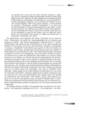 se repetía una y otra vez con otros muchos viajeros y viaje-
ras, que en ocasiones habían peregrinado durante meses para
llegar hasta allí. Algunos de ellos optaban por quedarse largas
temporadas en la portería, entretenidos en sus actividades, e
incluso aceptaban colaborar con el portero en distraer a nue-
vos recién llegados. Pero muy pocos viajeros, y casi siempre
en secreto, conseguían acceder finalmente a la casa que
venían buscando y conocer personalmente a los López. Cuan-
do esto ocurría, los viajeros que habían tenido esa experien-
cia se marchaban de nuevo a recorrer el mundo, pero esta vez
ya no buscaban la casa de los López, sino un modo de com-
partir con las gentes del camino su alegría profunda por el
encuentro mantenido con ellos”.
Es significativo que algunos de estos “porteros de la casa de
Dios” reconozcan su parte de responsabilidad de la manera que
sugiere el relato: ¿No habrá demasiadas “distracciones” y “entre-
tenimientos” por parte de los mediadores en la fe, que en lugar de
facilitar el Encuentro con Dios a las personas, tienden a dificultarlo
e incluso a impedirlo? ¿No habría que poner al día los modos de
mediación para hacer posible que las personas que hoy buscan a
Dios lleguen a encontrarse con Él? ¿No habrá demasiados intereses
creados en torno a los mediadores, que les hacen olvidar el senti-
do mismo de su tarea de mediación? ¿No habrá, en muchos casos
aunque no en todos, un interés oculto de manipulación de las per-
sonas que buscan a Dios, que impulsa a proporcionarles una ima-
gen distorsionada de Él y a no dejarles experimentar por si mismas
el Encuentro que buscan? ¿No se habrán anquilosado en exceso las
estructuras y los rituales que originariamente estaban destinados a
facilitar el acceso al Encuentro personal con Dios, hasta el punto de
que ya no sirven para ese cometido, sino que lo impiden? (Por
ejemplo: ¿Qué queda en la misa católica de parecido con una cena
en memoria del Señor? ¿Alguien desde fuera podría reconocer que
se trata de una cena de hermandad entre gentes que han tenido
un Encuentro con Jesucristo? ¿No habría, quizá, que ponerse un
poco en la piel de esa persona que se asoma “desde fuera” y ofre-
cerle una experiencia de Eucaristía más acorde con la intención ori-
ginal? Algo parecido sucede, en general, con los otros sacramentos
cristianos).
El teólogo Antonio Andrés7
ha sugerido que no basta con la orto-
doxia —la aclaración teológica de la fe— y la ortopraxis —el com-
Emilio Martínez Navarro
3-19
7 A. Andrés: Escuchar a Dios, entender a los hombres y acercarme a los pobres,
Madrid, Acción Cultural Cristiana, 1990, pp. 8-9.
 