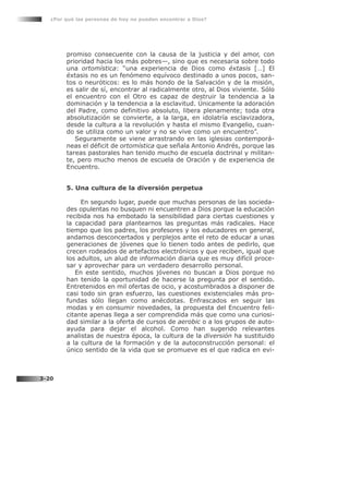 promiso consecuente con la causa de la justicia y del amor, con
prioridad hacia los más pobres—, sino que es necesaria sobre todo
una ortomística: “una experiencia de Dios como éxtasis […] El
éxtasis no es un fenómeno equívoco destinado a unos pocos, san-
tos o neuróticos: es lo más hondo de la Salvación y de la misión,
es salir de sí, encontrar al radicalmente otro, al Dios viviente. Sólo
el encuentro con el Otro es capaz de destruir la tendencia a la
dominación y la tendencia a la esclavitud. Únicamente la adoración
del Padre, como definitivo absoluto, libera plenamente; toda otra
absolutización se convierte, a la larga, en idolatría esclavizadora,
desde la cultura a la revolución y hasta el mismo Evangelio, cuan-
do se utiliza como un valor y no se vive como un encuentro”.
Seguramente se viene arrastrando en las iglesias contemporá-
neas el déficit de ortomística que señala Antonio Andrés, porque las
tareas pastorales han tenido mucho de escuela doctrinal y militan-
te, pero mucho menos de escuela de Oración y de experiencia de
Encuentro.
5. Una cultura de la diversión perpetua
En segundo lugar, puede que muchas personas de las socieda-
des opulentas no busquen ni encuentren a Dios porque la educación
recibida nos ha embotado la sensibilidad para ciertas cuestiones y
la capacidad para plantearnos las preguntas más radicales. Hace
tiempo que los padres, los profesores y los educadores en general,
andamos desconcertados y perplejos ante el reto de educar a unas
generaciones de jóvenes que lo tienen todo antes de pedirlo, que
crecen rodeados de artefactos electrónicos y que reciben, igual que
los adultos, un alud de información diaria que es muy difícil proce-
sar y aprovechar para un verdadero desarrollo personal.
En este sentido, muchos jóvenes no buscan a Dios porque no
han tenido la oportunidad de hacerse la pregunta por el sentido.
Entretenidos en mil ofertas de ocio, y acostumbrados a disponer de
casi todo sin gran esfuerzo, las cuestiones existenciales más pro-
fundas sólo llegan como anécdotas. Enfrascados en seguir las
modas y en consumir novedades, la propuesta del Encuentro feli-
citante apenas llega a ser comprendida más que como una curiosi-
dad similar a la oferta de cursos de aerobic o a los grupos de auto-
ayuda para dejar el alcohol. Como han sugerido relevantes
analistas de nuestra época, la cultura de la diversión ha sustituido
a la cultura de la formación y de la autoconstrucción personal: el
único sentido de la vida que se promueve es el que radica en evi-
¿Por qué las personas de hoy no pueden encontrar a Dios?
3-20
 